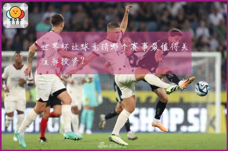 世界杯让球竞猜哪个赛事最值得关注和投资？